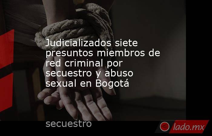Judicializados siete presuntos miembros de red criminal por secuestro y abuso sexual en Bogotá. Noticias en tiempo real