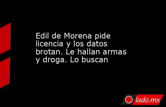 Edil de Morena pide licencia y los datos brotan. Le hallan armas y droga. Lo buscan. Noticias en tiempo real