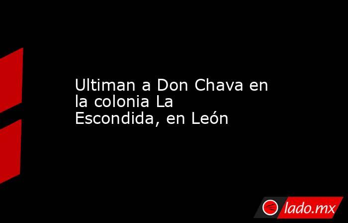 Ultiman a Don Chava en la colonia La Escondida, en León. Noticias en tiempo real