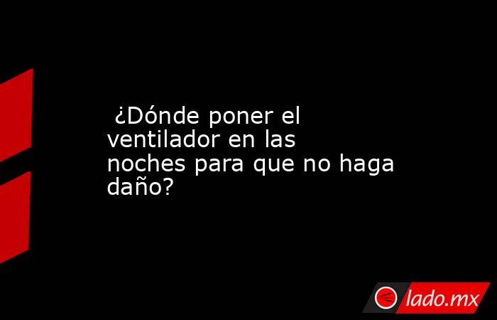 ¿Dónde poner el ventilador en las noches para que no haga daño?. Noticias en tiempo real