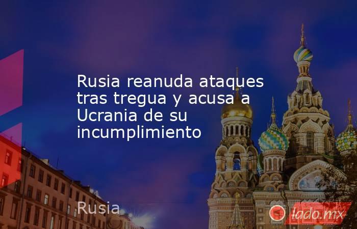 Rusia reanuda ataques tras tregua y acusa a Ucrania de su incumplimiento. Noticias en tiempo real