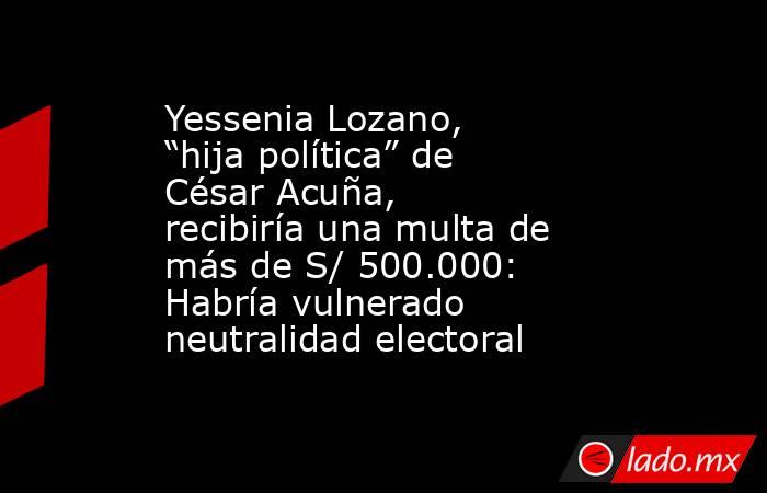 Yessenia Lozano, “hija política” de César Acuña, recibiría una multa de más de S/ 500.000: Habría vulnerado neutralidad electoral. Noticias en tiempo real