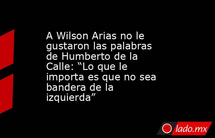 A Wilson Arias no le gustaron las palabras de Humberto de la Calle: “Lo que le importa es que no sea bandera de la izquierda”. Noticias en tiempo real