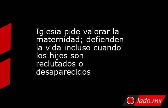 Iglesia pide valorar la maternidad; defienden la vida incluso cuando los hijos son reclutados o desaparecidos. Noticias en tiempo real