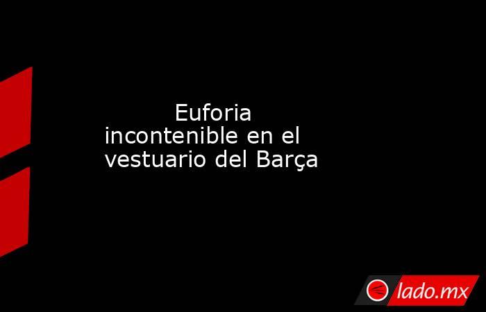                                                          Euforia incontenible en el vestuario del Barça                                                     . Noticias en tiempo real