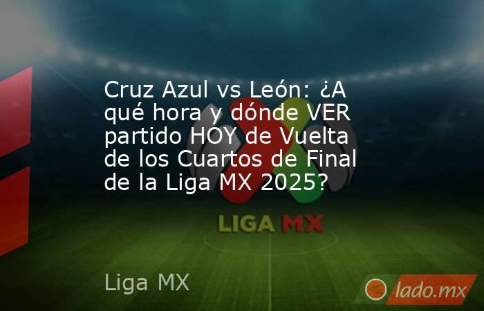Cruz Azul vs León: ¿A qué hora y dónde VER partido HOY de Vuelta de los Cuartos de Final de la Liga MX 2025?. Noticias en tiempo real