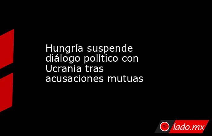 Hungría suspende diálogo político con Ucrania tras acusaciones mutuas. Noticias en tiempo real