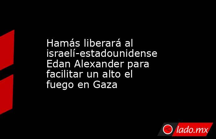 Hamás liberará al israelí-estadounidense Edan Alexander para facilitar un alto el fuego en Gaza. Noticias en tiempo real