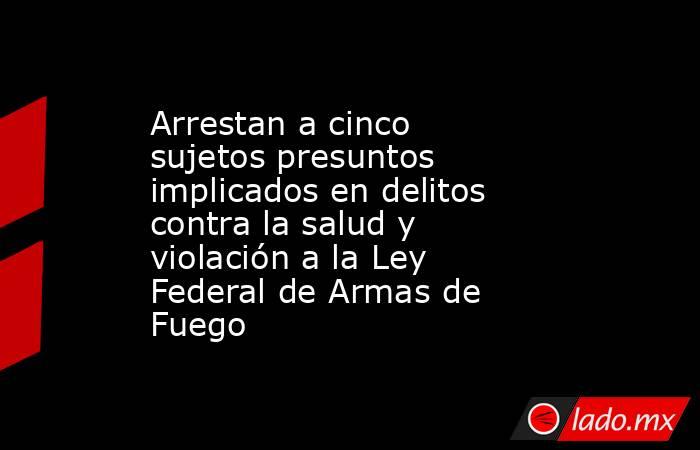 Arrestan a cinco sujetos presuntos implicados en delitos contra la salud y violación a la Ley Federal de Armas de Fuego. Noticias en tiempo real