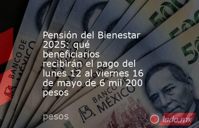 Pensión del Bienestar 2025: qué beneficiarios recibirán el pago del lunes 12 al viernes 16 de mayo de 6 mil 200 pesos. Noticias en tiempo real