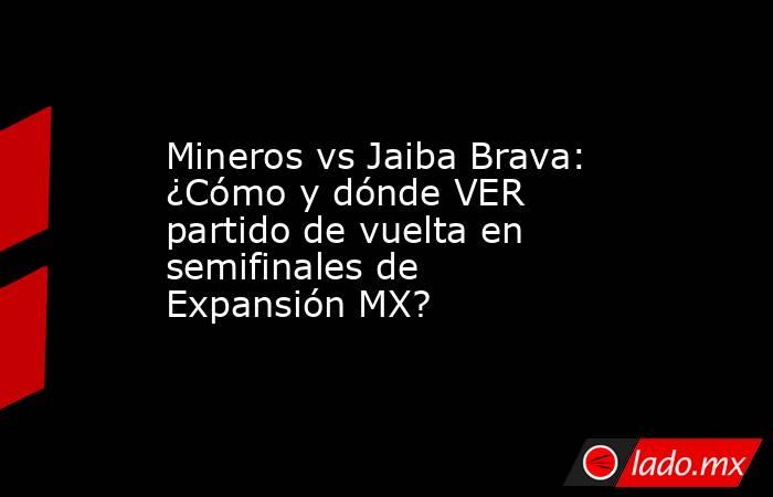 Mineros vs Jaiba Brava: ¿Cómo y dónde VER partido de vuelta en semifinales de Expansión MX?. Noticias en tiempo real