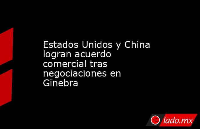 Estados Unidos y China logran acuerdo comercial tras negociaciones en Ginebra. Noticias en tiempo real