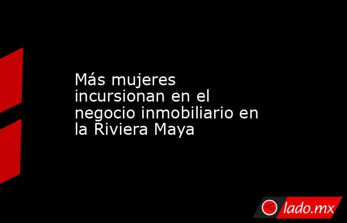 Más mujeres incursionan en el negocio inmobiliario en la Riviera Maya. Noticias en tiempo real