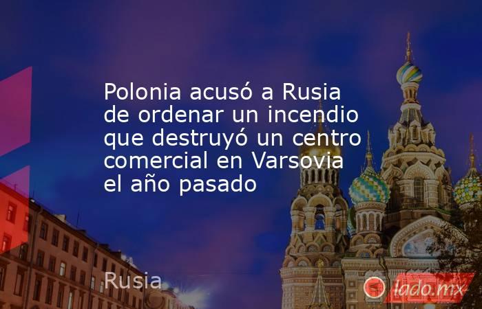 Polonia acusó a Rusia de ordenar un incendio que destruyó un centro comercial en Varsovia el año pasado. Noticias en tiempo real
