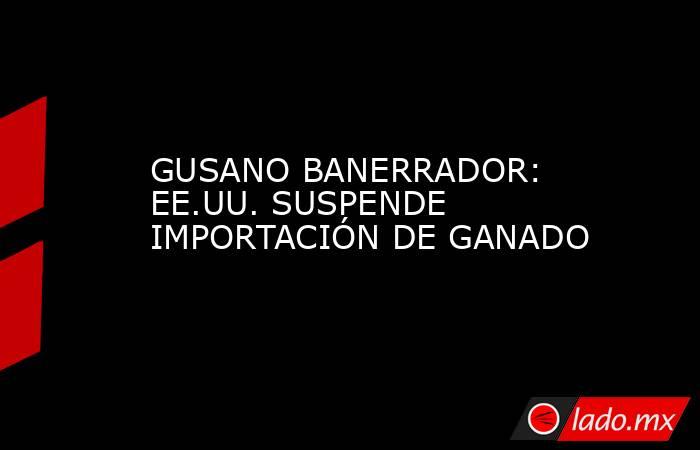 GUSANO BANERRADOR: EE.UU. SUSPENDE IMPORTACIÓN DE GANADO. Noticias en tiempo real