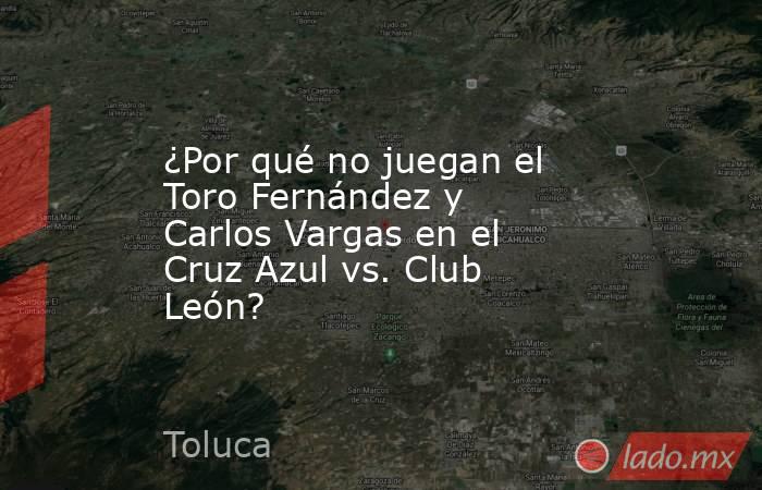 ¿Por qué no juegan el Toro Fernández y Carlos Vargas en el Cruz Azul vs. Club León?. Noticias en tiempo real