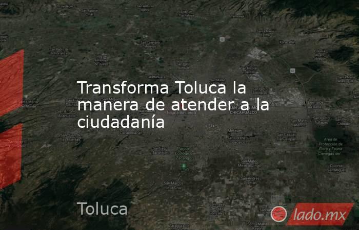 Transforma Toluca la manera de atender a la ciudadanía. Noticias en tiempo real