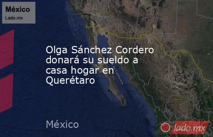 Olga Sánchez Cordero donará su sueldo a casa hogar en Querétaro. Noticias en tiempo real