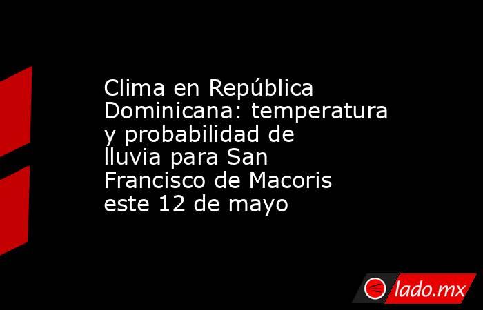 Clima en República Dominicana: temperatura y probabilidad de lluvia para San Francisco de Macoris este 12 de mayo. Noticias en tiempo real