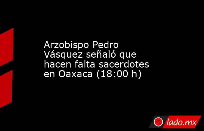 Arzobispo Pedro Vásquez señaló que hacen falta sacerdotes en Oaxaca (18:00 h). Noticias en tiempo real