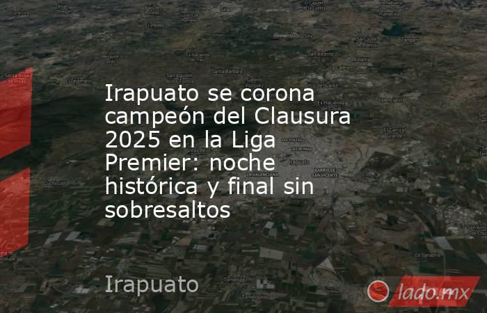 Irapuato se corona campeón del Clausura 2025 en la Liga Premier: noche histórica y final sin sobresaltos. Noticias en tiempo real