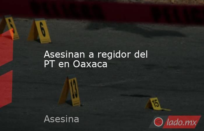Asesinan a regidor del PT en Oaxaca. Noticias en tiempo real
