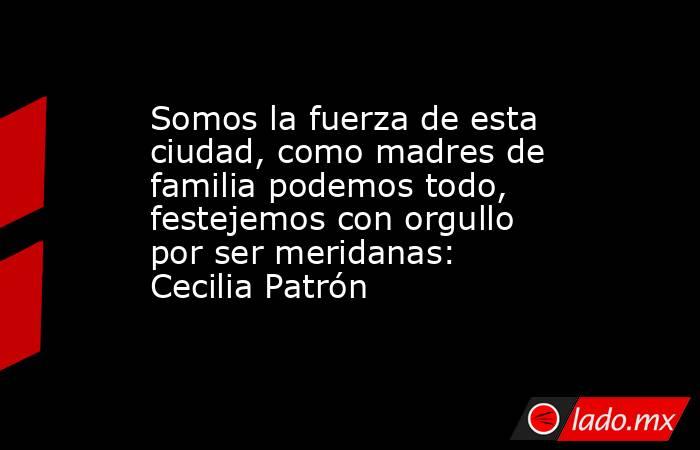 Somos la fuerza de esta ciudad, como madres de familia podemos todo, festejemos con orgullo por ser meridanas: Cecilia Patrón. Noticias en tiempo real