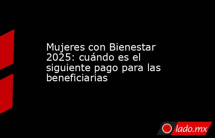 Mujeres con Bienestar 2025: cuándo es el siguiente pago para las beneficiarias. Noticias en tiempo real
