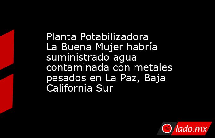 Planta Potabilizadora La Buena Mujer habría suministrado agua contaminada con metales pesados en La Paz, Baja California Sur. Noticias en tiempo real