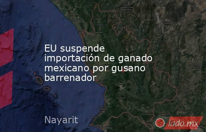 EU suspende importación de ganado mexicano por gusano barrenador. Noticias en tiempo real