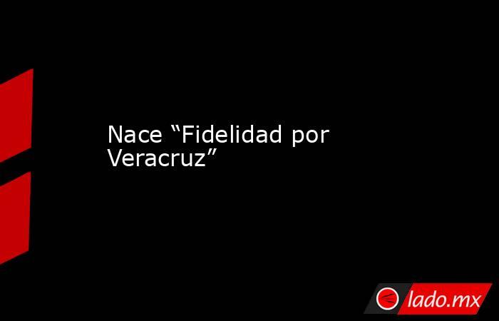 Nace “Fidelidad por Veracruz”. Noticias en tiempo real
