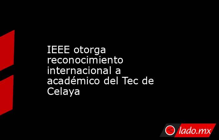IEEE otorga reconocimiento internacional a académico del Tec de Celaya. Noticias en tiempo real