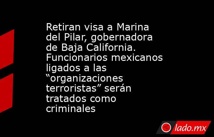 Retiran visa a Marina del Pilar, gobernadora de Baja California. Funcionarios mexicanos ligados a las “organizaciones terroristas” serán tratados como criminales. Noticias en tiempo real