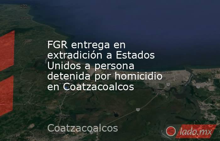 FGR entrega en extradición a Estados Unidos a persona detenida por homicidio en Coatzacoalcos. Noticias en tiempo real