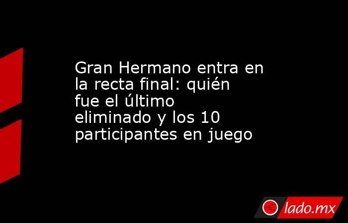 Gran Hermano entra en la recta final: quién fue el último eliminado y los 10 participantes en juego . Noticias en tiempo real