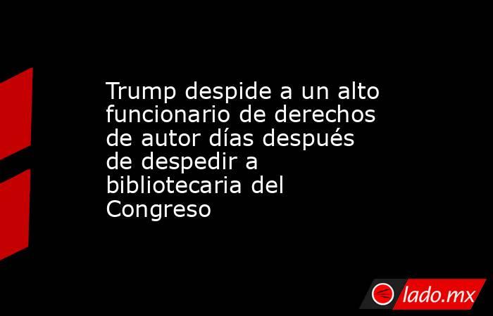 Trump despide a un alto funcionario de derechos de autor días después de despedir a bibliotecaria del Congreso. Noticias en tiempo real