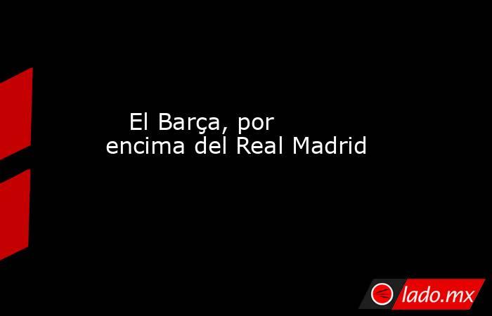                                                                                                    El Barça, por encima del Real Madrid                                                                                               . Noticias en tiempo real
