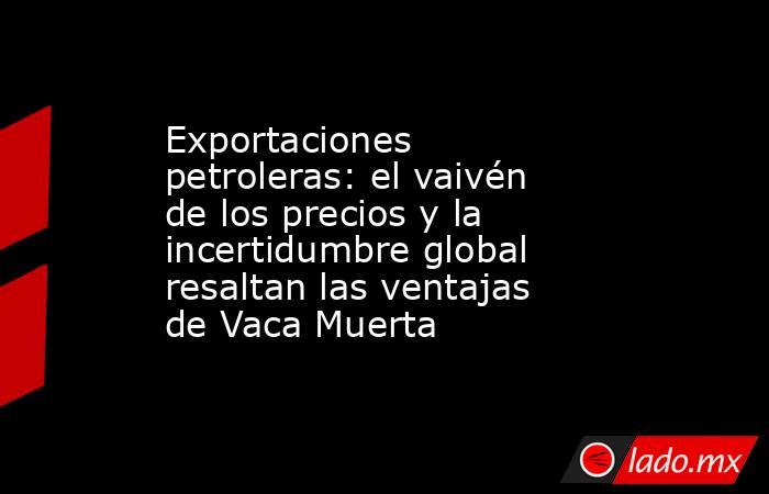 Exportaciones petroleras: el vaivén de los precios y la incertidumbre global resaltan las ventajas de Vaca Muerta. Noticias en tiempo real