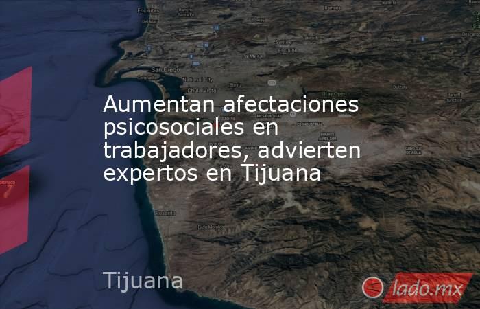 Aumentan afectaciones psicosociales en trabajadores, advierten expertos en Tijuana. Noticias en tiempo real