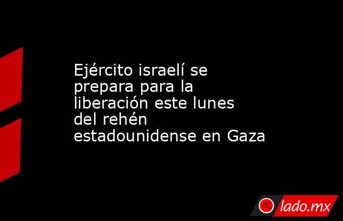Ejército israelí se prepara para la liberación este lunes del rehén estadounidense en Gaza. Noticias en tiempo real
