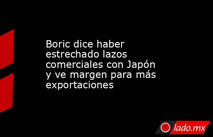 Boric dice haber estrechado lazos comerciales con Japón y ve margen para más exportaciones. Noticias en tiempo real
