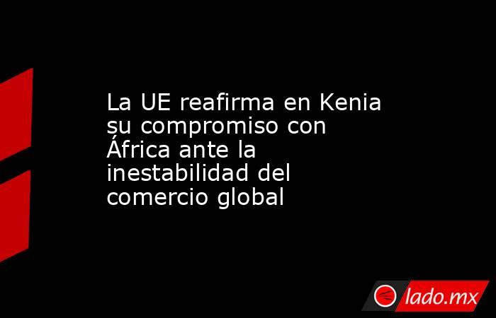 La UE reafirma en Kenia su compromiso con África ante la inestabilidad del comercio global. Noticias en tiempo real