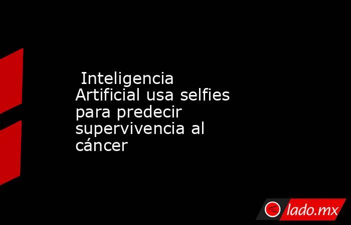 Inteligencia Artificial usa selfies para predecir supervivencia al cáncer. Noticias en tiempo real