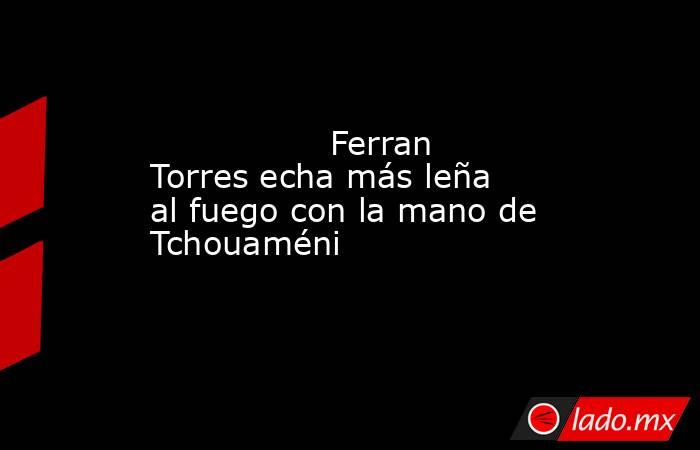                 Ferran Torres echa más leña al fuego con la mano de Tchouaméni            . Noticias en tiempo real