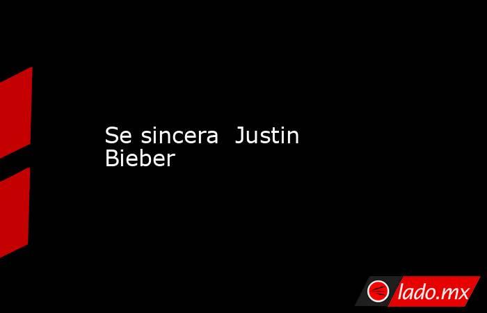 Se sincera  Justin Bieber. Noticias en tiempo real