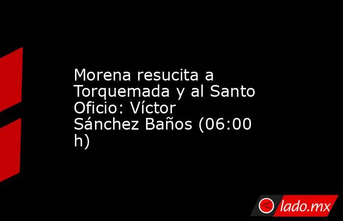 Morena resucita a Torquemada y al Santo Oficio: Víctor Sánchez Baños (06:00 h). Noticias en tiempo real