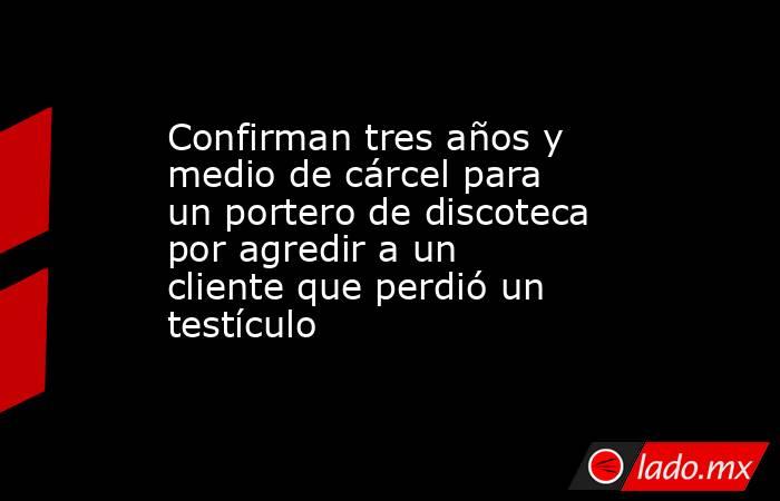 Confirman tres años y medio de cárcel para un portero de discoteca por agredir a un cliente que perdió un testículo. Noticias en tiempo real