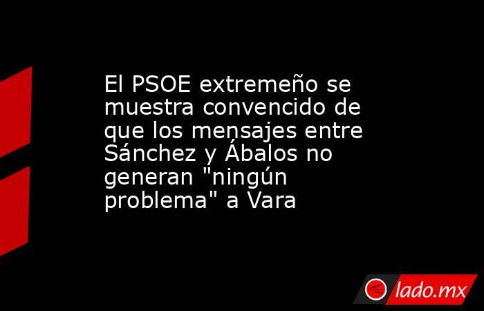 El PSOE extremeño se muestra convencido de que los mensajes entre Sánchez y Ábalos no generan 