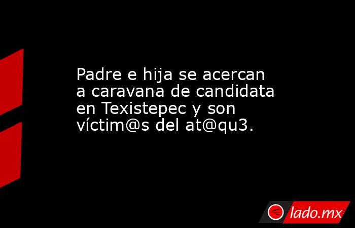 Padre e hija se acercan a caravana de candidata en Texistepec y son víctim@s del at@qu3.. Noticias en tiempo real