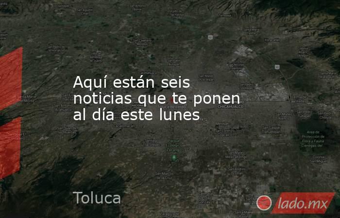 Aquí están seis noticias que te ponen al día este lunes. Noticias en tiempo real